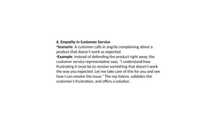 6. Empathy in Customer Service
•Scenario: A customer calls in angrily complaining about a
product that doesn’t work as expected.
•Example: Instead of defending the product right away, the
customer service representative says, "I understand how
frustrating it must be to receive something that doesn’t work
the way you expected. Let me take care of this for you and see
how I can resolve the issue." The rep listens, validates the
customer's frustration, and offers a solution.
 