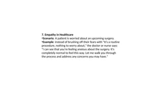 7. Empathy in Healthcare
•Scenario: A patient is worried about an upcoming surgery.
•Example: Instead of brushing off their fears with "It’s a routine
procedure, nothing to worry about," the doctor or nurse says:
"I can see that you're feeling anxious about the surgery. It's
completely normal to feel this way. Let me walk you through
the process and address any concerns you may have."
 