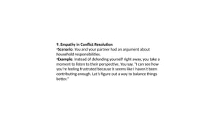 9. Empathy in Conflict Resolution
•Scenario: You and your partner had an argument about
household responsibilities.
•Example: Instead of defending yourself right away, you take a
moment to listen to their perspective. You say, "I can see how
you’re feeling frustrated because it seems like I haven’t been
contributing enough. Let’s figure out a way to balance things
better."
 