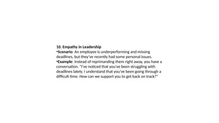 10. Empathy in Leadership
•Scenario: An employee is underperforming and missing
deadlines, but they’ve recently had some personal issues.
•Example: Instead of reprimanding them right away, you have a
conversation. "I’ve noticed that you’ve been struggling with
deadlines lately. I understand that you’ve been going through a
difficult time. How can we support you to get back on track?"
 