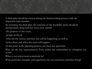 A draft plan should be created during the brainstorming process with the
important team member .
To systemize the draft plan, the outcome of the feasibility study should be
incorporated, along with key focus area, namely
-the purpose of the event,
-people involved,
-what are the various activities that will be happening, as well as
-how, where, and when the event will happen.
At this point in the planning process, ask these key questions:
Who are the key representatives from within the stakeholders to champion our
event?
What is our action team committed to?
What particular strengths and experiences do our committee members bring?
 