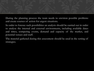 During the planning process the team needs to envision possible problems
and create courses of action for urgent situations.
In order to foresee such possibilities an analysis should be carried out in order
to analyse the internal and external environments, including available dates
and times, competing events, demand and capacity of the market, and
potential venues and staff.
The material gathered during this assessment should be used in the setting of
strategies.
 