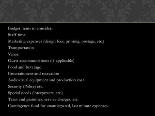 Budget items to consider:
Staff time
Marketing expenses (design fees, printing, postage, etc.)
Transportation
Venue
Guest accommodations (if applicable)
Food and beverage
Entertainment and recreation
Audiovisual equipment and production cost
Security (Police) etc.
Special needs (interpreters, etc.)
Taxes and gratuities, service charges, etc.
Contingency fund for unanticipated, last minute expenses
 