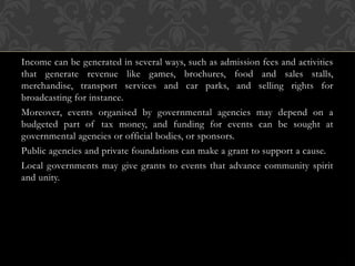 Income can be generated in several ways, such as admission fees and activities
that generate revenue like games, brochures, food and sales stalls,
merchandise, transport services and car parks, and selling rights for
broadcasting for instance.
Moreover, events organised by governmental agencies may depend on a
budgeted part of tax money, and funding for events can be sought at
governmental agencies or official bodies, or sponsors.
Public agencies and private foundations can make a grant to support a cause.
Local governments may give grants to events that advance community spirit
and unity.
 