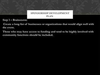 Step 1 – Brainstorm:
Create a long list of businesses or organizations that would align well with
the event.
Those who may have access to funding and tend to be highly involved with
community functions should be included.
SPONSORSHIP DEVELOPMENT
PLAN
 
