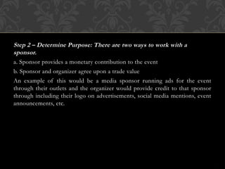 Step 2 – Determine Purpose: There are two ways to work with a
sponsor.
a. Sponsor provides a monetary contribution to the event
b. Sponsor and organizer agree upon a trade value
An example of this would be a media sponsor running ads for the event
through their outlets and the organizer would provide credit to that sponsor
through including their logo on advertisements, social media mentions, event
announcements, etc.
 