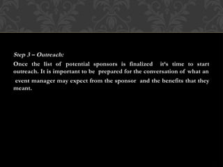 Step 3 – Outreach:
Once the list of potential sponsors is finalized it‘s time to start
outreach. It is important to be prepared for the conversation of what an
event manager may expect from the sponsor and the benefits that they
meant.
 