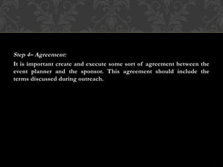 Step 4– Agreement:
It is important create and execute some sort of agreement between the
event planner and the sponsor. This agreement should include the
terms discussed during outreach.
 