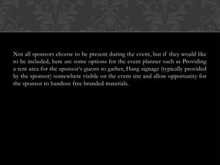 Not all sponsors choose to be present during the event, but if they would like
to be included, here are some options for the event planner such as Providing
a tent area for the sponsor‘s guests to gather, Hang signage (typically provided
by the sponsor) somewhere visible on the event site and allow opportunity for
the sponsor to handout free branded materials.
 