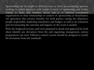 Sponsorship can be sought in different ways as there are contacting agencies
working to match sponsors with causes in need of sponsoring, and bodies
related to trade and business whose aim is to endorse commercial
organisations in their relationships to seekers of sponsorship or benefaction.
An agreement that ensures benefits for both parties, stating the objectives,
people responsible, marketing statements, and budget, as well as an evaluation
part for measuring the outcome and impacts of the event is needed.
With the budgeted revenue and costs prepared in detail and approved by both
client identify any deviations from the and organising management, serious
preparations can start. Effective control system should be designed to rectify
the deviations from the standards.
 