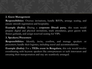 2. Guest Management
Responsibilities: Oversee invitations, handle RSVPs, arrange seating, and
ensure smooth registration and hospitality.
Example (India): During a corporate Diwali party, this team would
prepare digital and physical invitations, track attendance, greet guests with
flower garlands, and assign reserved seating for VIPs.
3. Speakers/Presenters
Responsibilities: Identify, invite, confirm, and manage speakers or
presenters; handle their logistics, including travel and accommodations.
Example (India): For a TEDx event in Bengaluru, this role would involve
coordinating with keynote speakers like entrepreneurs or tech innovators and
ensuring their transportation and stay are seamlessly arranged.
 