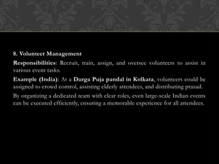 8. Volunteer Management
Responsibilities: Recruit, train, assign, and oversee volunteers to assist in
various event tasks.
Example (India): At a Durga Puja pandal in Kolkata, volunteers could be
assigned to crowd control, assisting elderly attendees, and distributing prasad.
By organizing a dedicated team with clear roles, even large-scale Indian events
can be executed efficiently, ensuring a memorable experience for all attendees.
 