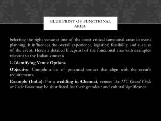 Selecting the right venue is one of the most critical functional areas in event
planning. It influences the overall experience, logistical feasibility, and success
of the event. Here's a detailed blueprint of the functional area with examples
relevant to the Indian context:
1. Identifying Venue Options
Objective: Compile a list of potential venues that align with the event's
requirements.
Example (India): For a wedding in Chennai, venues like ITC Grand Chola
or Leela Palace may be shortlisted for their grandeur and cultural significance.
BLUE PRINT OF FUNCTIONAL
AREA
 