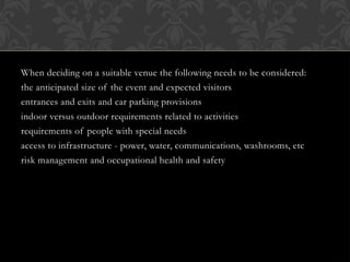 When deciding on a suitable venue the following needs to be considered:
the anticipated size of the event and expected visitors
entrances and exits and car parking provisions
indoor versus outdoor requirements related to activities
requirements of people with special needs
access to infrastructure - power, water, communications, washrooms, etc
risk management and occupational health and safety
 