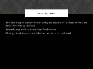 The first thing to consider when starting the creation of a special event is the
people who will be involved.
Secondly, they need to invent ideas for the event.
Thirdly, a feasibility-screen of the ideas needs to be conducted.
STARTING OFF
 