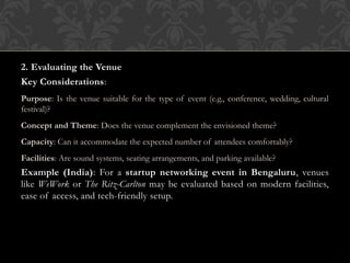 2. Evaluating the Venue
Key Considerations:
Purpose: Is the venue suitable for the type of event (e.g., conference, wedding, cultural
festival)?
Concept and Theme: Does the venue complement the envisioned theme?
Capacity: Can it accommodate the expected number of attendees comfortably?
Facilities: Are sound systems, seating arrangements, and parking available?
Example (India): For a startup networking event in Bengaluru, venues
like WeWork or The Ritz-Carlton may be evaluated based on modern facilities,
ease of access, and tech-friendly setup.
 