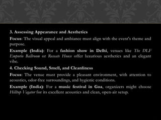 3. Assessing Appearance and Aesthetics
Focus: The visual appeal and ambiance must align with the event's theme and
purpose.
Example (India): For a fashion show in Delhi, venues like The DLF
Emporio Ballroom or Roseate House offer luxurious aesthetics and an elegant
vibe.
4. Checking Sound, Smell, and Cleanliness
Focus: The venue must provide a pleasant environment, with attention to
acoustics, odor-free surroundings, and hygienic conditions.
Example (India): For a music festival in Goa, organizers might choose
Hilltop Vagator for its excellent acoustics and clean, open-air setup.
 
