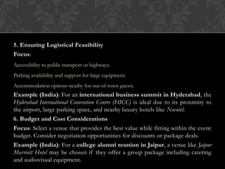 5. Ensuring Logistical Feasibility
Focus:
Accessibility to public transport or highways.
Parking availability and support for large equipment.
Accommodation options nearby for out-of-town guests.
Example (India): For an international business summit in Hyderabad, the
Hyderabad International Convention Centre (HICC) is ideal due to its proximity to
the airport, large parking space, and nearby luxury hotels like Novotel.
6. Budget and Cost Considerations
Focus: Select a venue that provides the best value while fitting within the event
budget. Consider negotiation opportunities for discounts or package deals.
Example (India): For a college alumni reunion in Jaipur, a venue like Jaipur
Marriott Hotel may be chosen if they offer a group package including catering
and audiovisual equipment.
 
