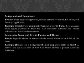 7. Approvals and Compliance
Focus: Obtain necessary approvals, such as permits for sound, fire safety, and
liquor (if applicable).
Example (India): For a community Ganesh Utsav in Pune, the organizers
must secure permissions from the local municipal authority and ensure
adherence to noise-level restrictions.
8. Matching Venue with Event’s Purpose and Theme
Focus: Align the choice of venue with the overall objectives and feel of the
event.
Example (India): For a Bollywood-themed corporate party in Mumbai,
venues like Taj Lands End or Film City Studios provide a perfect cinematic
backdrop.
 