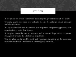 A site plan is an overall framework indicating the ground layout of the event.
Typically event site plans will indicate the site boundaries, street accesses,
stalls locations etc.
All key stakeholders can use the site plan as part of the planning process, with
consultation as to its final layout.
A site plan should be easy to interpret and in case of large event, be posted
strategically around the site for use by patrons.
The site plan can be used by staff and volunteers in setting up the event and
is also invaluable as a reference in an emergency situation.
SITE PLAN
 