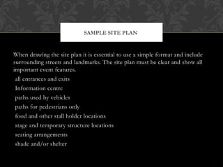When drawing the site plan it is essential to use a simple format and include
surrounding streets and landmarks. The site plan must be clear and show all
important event features.
all entrances and exits
Information centre
paths used by vehicles
paths for pedestrians only
food and other stall holder locations
stage and temporary structure locations
seating arrangements
shade and/or shelter
SAMPLE SITE PLAN
 