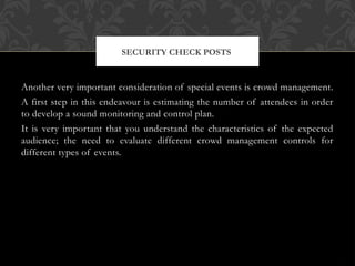 Another very important consideration of special events is crowd management.
A first step in this endeavour is estimating the number of attendees in order
to develop a sound monitoring and control plan.
It is very important that you understand the characteristics of the expected
audience; the need to evaluate different crowd management controls for
different types of events.
SECURITY CHECK POSTS
 