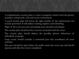 A comprehensive security plan is a must to properly control event the protect
attendees, and provide a fun and secure environment.
A good security plan will assure the right number of law enforcement and
security personnel. It will address training, logistics and scheduling.
Maps of the event area and surrounding areas should be developed.
The security plan should involve everyone associated with the event.
The security plan should address the possible adverse behaviours of
individuals or groups.
Large events should consider a command post that coordinates all event
activities.
This post should be open before the public enters the event area and should
operate until after the event is completed.
 