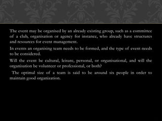 The event may be organised by an already existing group, such as a committee
of a club, organisation or agency for instance, who already have structures
and resources for event management.
In events an organising team needs to be formed, and the type of event needs
to be considered.
Will the event be cultural, leisure, personal, or organisational, and will the
organisation be volunteer or professional, or both?
The optimal size of a team is said to be around six people in order to
maintain good organization.
 