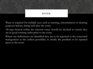 Water is required for multiple uses such as catering, entertainment or cleaning
purposes before, during and after the event.
All taps located within the selected venue should be checked to ensure they
are in good working order prior to the event.
Where any deficiencies are identified they are to be reported to the concerned
management at the earliest possibility to enable the problem to be repaired
prior to the event.
WATER
 