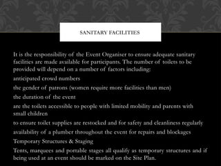 It is the responsibility of the Event Organiser to ensure adequate sanitary
facilities are made available for participants. The number of toilets to be
provided will depend on a number of factors including:
anticipated crowd numbers
the gender of patrons (women require more facilities than men)
the duration of the event
are the toilets accessible to people with limited mobility and parents with
small children
to ensure toilet supplies are restocked and for safety and cleanliness regularly
availability of a plumber throughout the event for repairs and blockages
Temporary Structures & Staging
Tents, marquees and portable stages all qualify as temporary structures and if
being used at an event should be marked on the Site Plan.
SANITARY FACILITIES
 