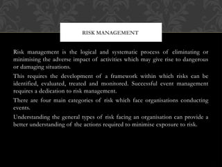 Risk management is the logical and systematic process of eliminating or
minimising the adverse impact of activities which may give rise to dangerous
or damaging situations.
This requires the development of a framework within which risks can be
identified, evaluated, treated and monitored. Successful event management
requires a dedication to risk management.
There are four main categories of risk which face organisations conducting
events.
Understanding the general types of risk facing an organisation can provide a
better understanding of the actions required to minimise exposure to risk.
RISK MANAGEMENT
 