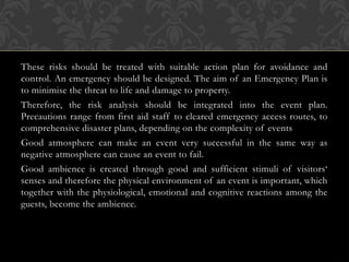 These risks should be treated with suitable action plan for avoidance and
control. An emergency should be designed. The aim of an Emergency Plan is
to minimise the threat to life and damage to property.
Therefore, the risk analysis should be integrated into the event plan.
Precautions range from first aid staff to cleared emergency access routes, to
comprehensive disaster plans, depending on the complexity of events
Good atmosphere can make an event very successful in the same way as
negative atmosphere can cause an event to fail.
Good ambience is created through good and sufficient stimuli of visitors‘
senses and therefore the physical environment of an event is important, which
together with the physiological, emotional and cognitive reactions among the
guests, become the ambience.
 