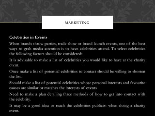 Celebrities in Events
When brands throw parties, trade show or brand launch events, one of the best
ways to grab media attention is to have celebrities attend. To select celebrities
the following factors should be considered:
It is advisable to make a list of celebrities you would like to have at the charity
event.
Once make a list of potential celebrities to contact should be willing to shorten
the list.
Should make a list of potential celebrities whose personal interests and favourite
causes are similar or matches the interests of events
Need to make a plan detailing three methods of how to get into contact with
the celebrity.
It may be a good idea to reach the celebrities publicist when doing a charity
event.
MARKETING
 
