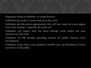 Organizers bring in celebrities to events because:
Celebrities get media to attend and cover the event.
Celebrities provide photo opportunities that will later make the event appear
even more exciting – especially the sizzle reel.
Celebrities can impact their fan bases through social media and raise
awareness of the event.
Celebrities are PR friendly, providing content for public relations story
development.
Celebrities excite other event attendees, whether they are distributors, C-level
executives or the public.
 