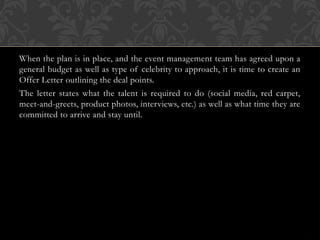 When the plan is in place, and the event management team has agreed upon a
general budget as well as type of celebrity to approach, it is time to create an
Offer Letter outlining the deal points.
The letter states what the talent is required to do (social media, red carpet,
meet-and-greets, product photos, interviews, etc.) as well as what time they are
committed to arrive and stay until.
 