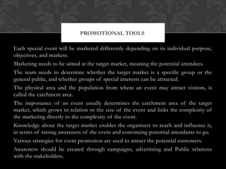Each special event will be marketed differently depending on its individual purpose,
objectives, and markets.
Marketing needs to be aimed at the target market, meaning the potential attendees.
The team needs to determine whether the target market is a specific group or the
general public, and whether groups of special interests can be attracted.
The physical area and the population from where an event may attract visitors, is
called the catchment area.
The importance of an event usually determines the catchment area of the target
market, which grows in relation to the size of the event and links the complexity of
the marketing directly to the complexity of the event.
Knowledge about the target market enables the organisers to reach and influence it,
in terms of raising awareness of the event and convincing potential attendants to go.
Various strategies for event promotion are used to attract the potential customers.
Awareness should be created through campaigns, advertising and Public relations
with the stakeholders.
PROMOTIONAL TOOLS
 