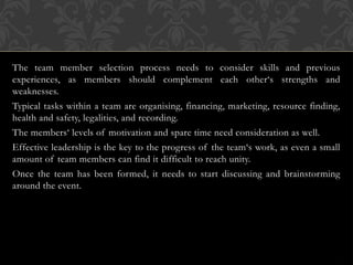 The team member selection process needs to consider skills and previous
experiences, as members should complement each other‘s strengths and
weaknesses.
Typical tasks within a team are organising, financing, marketing, resource finding,
health and safety, legalities, and recording.
The members‘ levels of motivation and spare time need consideration as well.
Effective leadership is the key to the progress of the team‘s work, as even a small
amount of team members can find it difficult to reach unity.
Once the team has been formed, it needs to start discussing and brainstorming
around the event.
 
