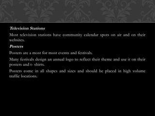 Television Stations
Most television stations have community calendar spots on air and on their
websites.
Posters
Posters are a most for most events and festivals.
Many festivals design an annual logo to reflect their theme and use it on their
posters and t- shirts.
Posters come in all shapes and sizes and should be placed in high volume
traffic locations.
 