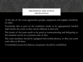 As the day of the event approaches, people, equipment and supplies should be
in order.
Everybody who is part of the workforce needs to be appropriately briefed
right before the event so they can be efficient in their job.
The leader of the team needs to be good at communicating and delegating as
the situation can be in a constant state of flux.
The team members should be equipped with mobile phones, so they can reach
each other at all times.
A controlled system for delivery acceptance should be established.
PREPARING THE EVENT
OPERATIONS
 