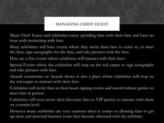 Many Chief Guest and celebrities enjoy spending time with their fans and have no
issue with interacting with fans.
Many celebrities will have events where they invite their fans to come to, to meet
the fans, sign autographs for the fans, and take pictures with the fans.
Here are a few events where celebrities will interact with their fans:
Special Events where the celebrities will stop on the red carpet to sign autographs
and take pictures with fans.
Awards ceremonies or Awards shows is also a place where celebrities will stop on
the red carpet to interact with their fans.
Celebrities will invite fans to their book signing events and record release parties to
meet fans in person.
Celebrities will even invite their favourite fans to VIP parties to interact with them
on a certain level.
However many celebrities are very cautious when it comes to allowing fans to get
up close and personal because some fans become obsessed with the celebrity.
MANAGING CHIEF GUEST
 