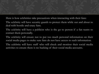 Here is how celebrities take precautions when interacting with their fans:
The celebrity will have security guards to protect them while out and about to
deal with hostile and crazy fans.
The celebrity will have a publicist who is the go to person if a fan wants to
contact them personally.
The celebrity will ensure not to put too much personal information on their
social media pages to make sure fans do not have access to such information.
The celebrity will have staff who will check and monitor their social media
activities to ensure there is no hacking of their social media accounts.
 