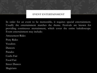 In order for an event to be memorable, it requires special entertainment.
Usually the entertainment matches the theme. Festivals are known for
providing continuous ntertainment, which cover the entire kaleidoscope.
Event entertainment may include:
Amusement Rides
Pony Rides
Vocalists
Dancers
Parades
Crafts Fair
Food Fair
Street Dances
Magicians
EVENT ENTERTAINMENT
 