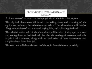 A close-down of an event has both physical and administrative aspects.
The physical close-down will involve the taking apart and removing of the
equipment, whereas the administrative side of the close-down will involve
filing, completion of accounts and paying bills, and collecting feedback.
The administrative side of the close-down will involve picking up comments
and noting down verbal feedback, but also the settling of accounts and bills,
acquittal of contracts, along with an evaluation of how contractors and
suppliers have done their job.
The outcome will show the successfulness, in financial terms especially.
CLOSE-DOWN, EVALUATION, AND
LEGACY
 
