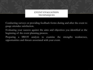 Conducting surveys or providing feedback forms during and after the event to
gauge attendee satisfaction.
Evaluating your success against the aims and objectives you identified at the
beginning of the event planning process.
Preparing a SWOT analysis to examine the strengths weaknesses,
opportunities and threats associated with your event.
EVENT EVALUATION
TECHNIQUES
 