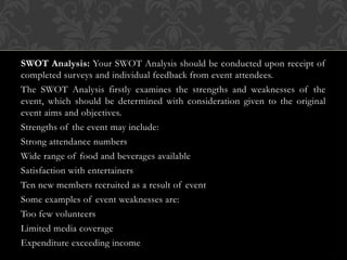 SWOT Analysis: Your SWOT Analysis should be conducted upon receipt of
completed surveys and individual feedback from event attendees.
The SWOT Analysis firstly examines the strengths and weaknesses of the
event, which should be determined with consideration given to the original
event aims and objectives.
Strengths of the event may include:
Strong attendance numbers
Wide range of food and beverages available
Satisfaction with entertainers
Ten new members recruited as a result of event
Some examples of event weaknesses are:
Too few volunteers
Limited media coverage
Expenditure exceeding income
 
