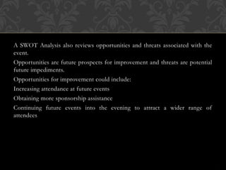 A SWOT Analysis also reviews opportunities and threats associated with the
event.
Opportunities are future prospects for improvement and threats are potential
future impediments.
Opportunities for improvement could include:
Increasing attendance at future events
Obtaining more sponsorship assistance
Continuing future events into the evening to attract a wider range of
attendees
 