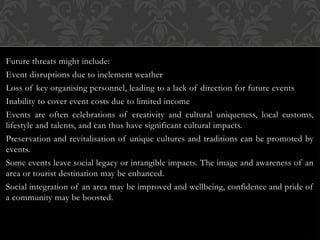 Future threats might include:
Event disruptions due to inclement weather
Loss of key organising personnel, leading to a lack of direction for future events
Inability to cover event costs due to limited income
Events are often celebrations of creativity and cultural uniqueness, local customs,
lifestyle and talents, and can thus have significant cultural impacts.
Preservation and revitalisation of unique cultures and traditions can be promoted by
events.
Some events leave social legacy or intangible impacts. The image and awareness of an
area or tourist destination may be enhanced.
Social integration of an area may be improved and wellbeing, confidence and pride of
a community may be boosted.
 
