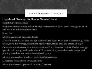 High-Level Planning: Six Months Ahead of Event
Establish event objectives
Recruit event committee, solicit Trustee representative, select event manager or chair,
and establish sub-committee chairs
Select date
Identify venue and negotiate details
Develop event master plan and set theme for the event • Get cost estimates (e.g., room
rental, food & beverage, equipment, speaker fees, travel, etc.) and create a budget
Create communications plan (ensure staff and/or volunteers are identified to manage
specific tasks – e.g., media relations, VIP coordination, printed material design and
printing coordination, online /social media, etc.)
Identify and confirm speakers/presenters/entertainers
Determine sponsorship levels/amounts
Identify and contact potential sponsors/partners
EVENT PLANNING TIMELINE
 
