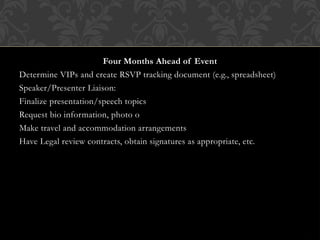 Four Months Ahead of Event
Determine VIPs and create RSVP tracking document (e.g., spreadsheet)
Speaker/Presenter Liaison:
Finalize presentation/speech topics
Request bio information, photo o
Make travel and accommodation arrangements
Have Legal review contracts, obtain signatures as appropriate, etc.
 