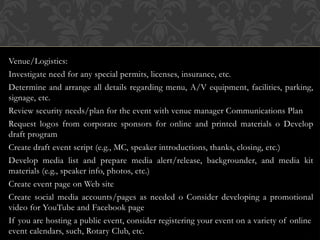 Venue/Logistics:
Investigate need for any special permits, licenses, insurance, etc.
Determine and arrange all details regarding menu, A/V equipment, facilities, parking,
signage, etc.
Review security needs/plan for the event with venue manager Communications Plan
Request logos from corporate sponsors for online and printed materials o Develop
draft program
Create draft event script (e.g., MC, speaker introductions, thanks, closing, etc.)
Develop media list and prepare media alert/release, backgrounder, and media kit
materials (e.g., speaker info, photos, etc.)
Create event page on Web site
Create social media accounts/pages as needed o Consider developing a promotional
video for YouTube and Facebook page
If you are hosting a public event, consider registering your event on a variety of online
event calendars, such, Rotary Club, etc.
 